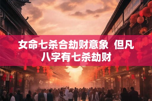 女命七杀合劫财意象 但凡八字有七杀劫财 女命七杀合劫财意象 但凡八字有七杀劫财