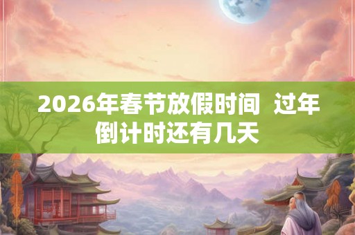 2026年春节放假时间  过年倒计时还有几天