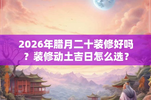 2026年腊月二十装修好吗？装修动土吉日怎么选？