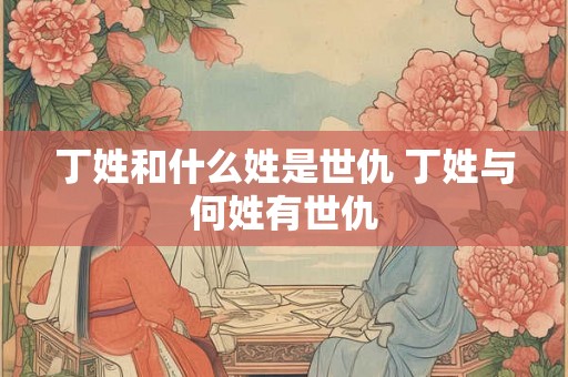 丁姓和什么姓是世仇 丁姓与何姓有世仇