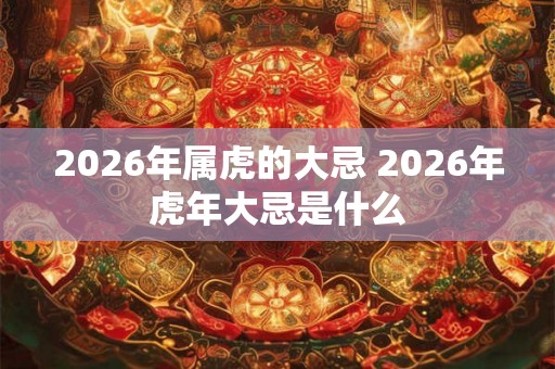 2026年属虎的大忌 2026年虎年大忌是什么