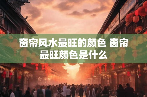 窗帘风水最旺的颜色 窗帘最旺颜色是什么