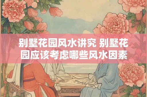 别墅花园风水讲究 别墅花园应该考虑哪些风水因素 别墅花园风水讲究 别墅花园应该考虑哪些风水因素