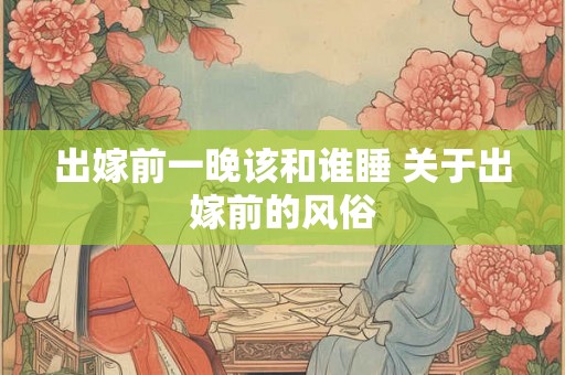 出嫁前一晚该和谁睡 关于出嫁前的风俗