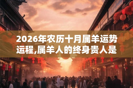 2026年农历十月属羊运势运程,属羊人的终身贵人是谁