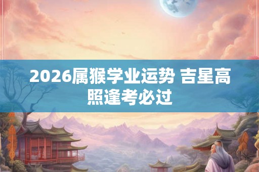 2026属猴学业运势 吉星高照逢考必过