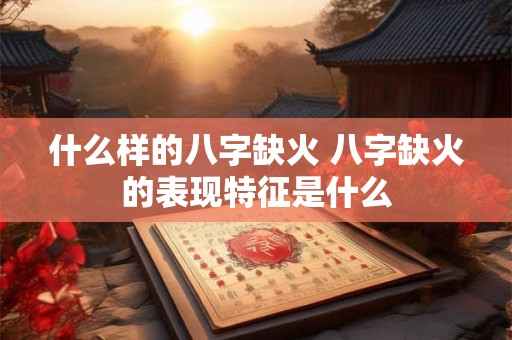 什么样的八字缺火 八字缺火的表现特征是什么