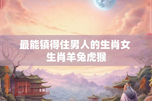 最能镇得住男人的生肖女 生肖羊兔虎猴
