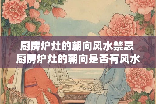 厨房炉灶的朝向风水禁忌 厨房炉灶的朝向是否有风水禁忌