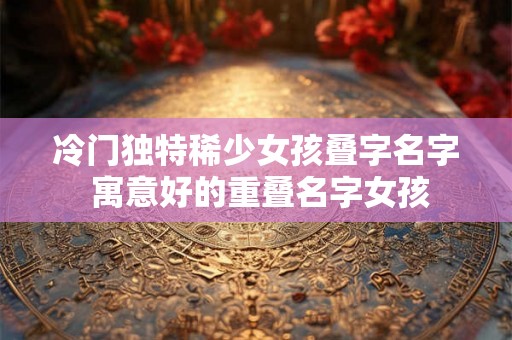 冷门独特稀少女孩叠字名字 寓意好的重叠名字女孩