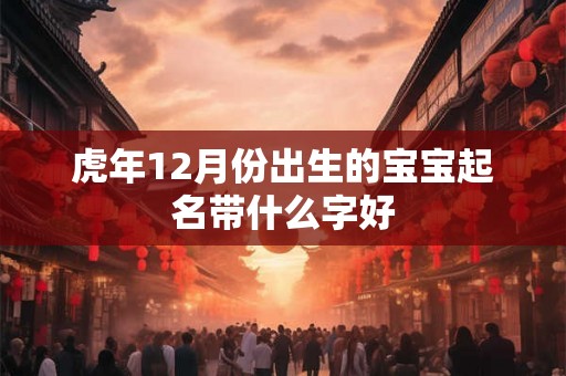 虎年12月份出生的宝宝起名带什么字好