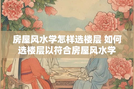 房屋风水学怎样选楼层 如何选楼层以符合房屋风水学 房屋风水学怎样选楼层 如何选楼层以符合房屋风水学