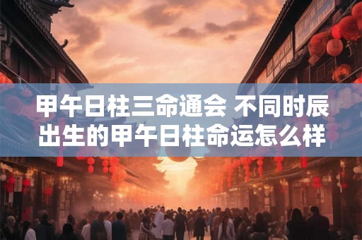 甲午日柱三命通会 不同时辰出生的甲午日柱命运怎么样