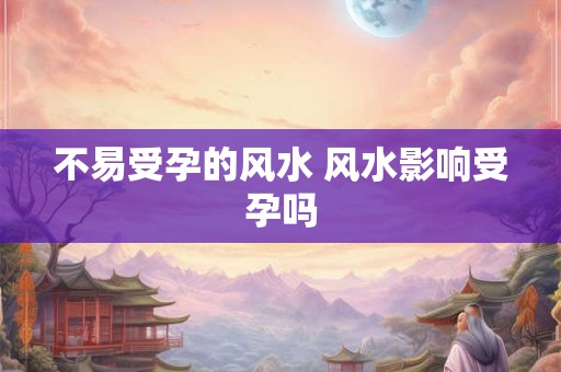 不易受孕的风水 风水影响受孕吗 不易受孕的风水 风水影响受孕吗