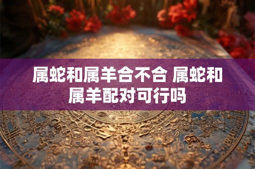 属蛇和属羊合不合 属蛇和属羊配对可行吗