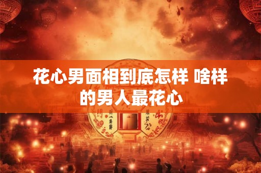 花心男面相到底怎样 啥样的男人最花心