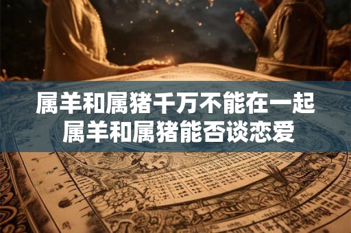 属羊和属猪千万不能在一起 属羊和属猪能否谈恋爱
