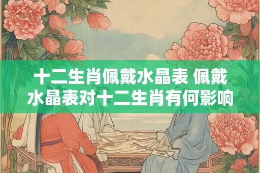 十二生肖佩戴水晶表 佩戴水晶表对十二生肖有何影响
