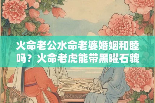 火命老公水命老婆婚姻和睦吗？火命老虎能带黑曜石貔貅？