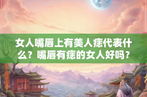 女人嘴唇上有美人痣代表什么？嘴唇有痣的女人好吗？