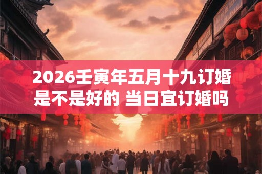 2026壬寅年五月十九订婚是不是好的 当日宜订婚吗