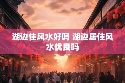 湖边住风水好吗 湖边居住风水优良吗