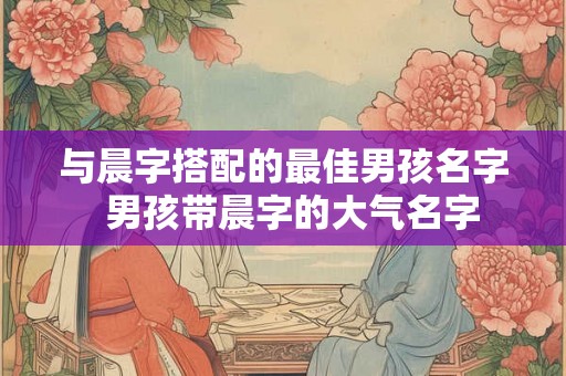 与晨字搭配的最佳男孩名字  男孩带晨字的大气名字