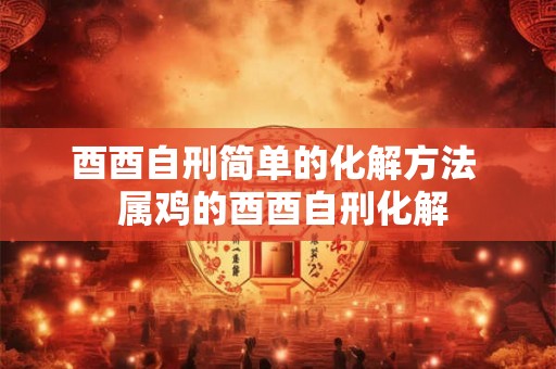 酉酉自刑简单的化解方法  属鸡的酉酉自刑化解