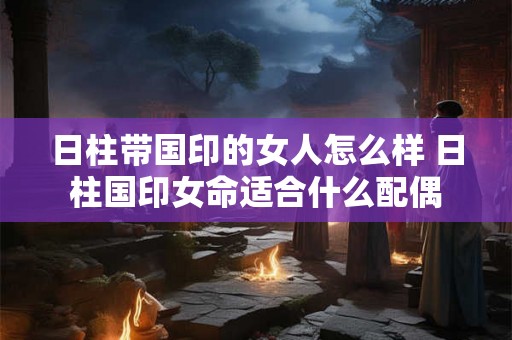 日柱带国印的女人怎么样 日柱国印女命适合什么配偶 日柱带国印的女人怎么样 日柱国印女命适合什么配偶