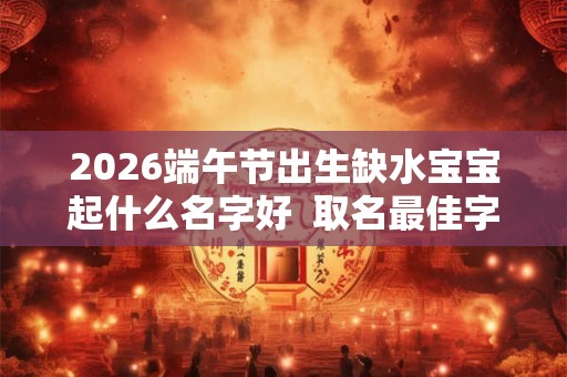 2026端午节出生缺水宝宝起什么名字好  取名最佳字