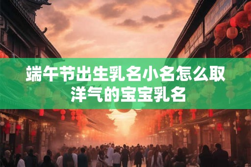 端午节出生乳名小名怎么取 洋气的宝宝乳名