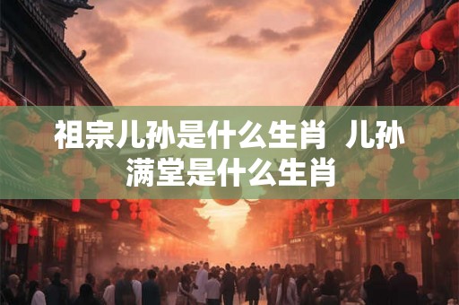 祖宗儿孙是什么生肖 儿孙满堂是什么生肖 祖宗儿孙是什么生肖 儿孙满堂是什么生肖