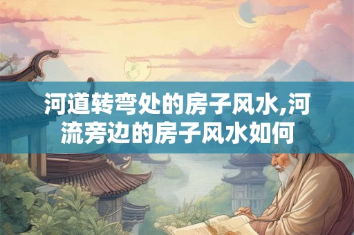 河道转弯处的房子风水,河流旁边的房子风水如何