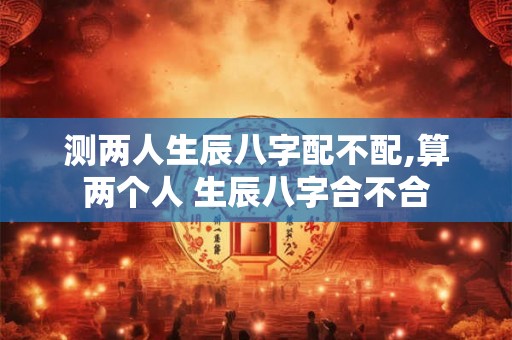 测两人生辰八字配不配,算两个人 生辰八字合不合