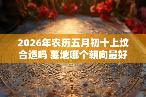 2026年农历五月初十上坟合适吗 墓地哪个朝向最好 2026年农历五月初十上坟合适吗 墓地哪个朝向最好