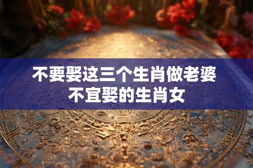 不要娶这三个生肖做老婆 不宜娶的生肖女