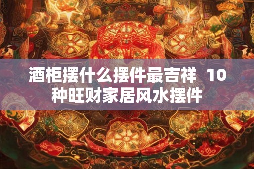 酒柜摆什么摆件最吉祥  10种旺财家居风水摆件