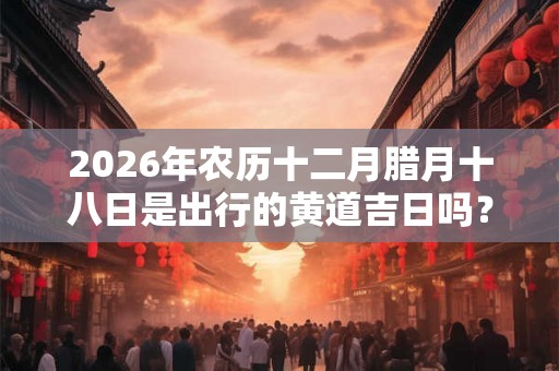 2026年农历十二月腊月十八日是出行的黄道吉日吗？