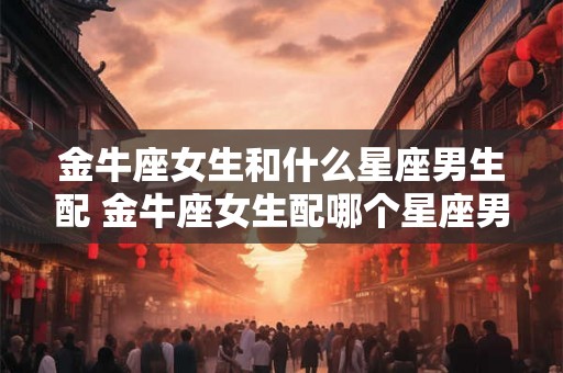 金牛座女生和什么星座男生配 金牛座女生配哪个星座男生
