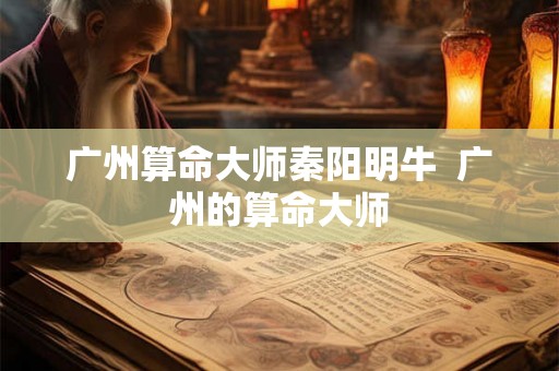 广州算命大师秦阳明牛  广州的算命大师