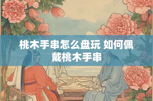 桃木手串怎么盘玩 如何佩戴桃木手串 桃木手串怎么盘玩 如何佩戴桃木手串