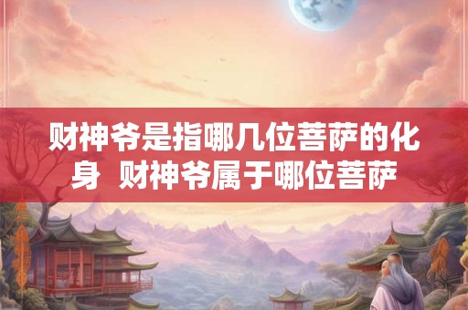 财神爷是指哪几位菩萨的化身  财神爷属于哪位菩萨