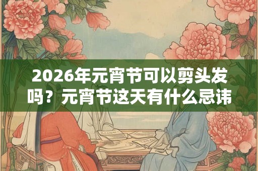 2026年元宵节可以剪头发吗?元宵节这天有什么忌讳? 2026年元宵节可以剪头发吗?元宵节这天有什么忌讳?