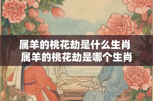 属羊的桃花劫是什么生肖 属羊的桃花劫是哪个生肖 属羊的桃花劫是什么生肖 属羊的桃花劫是哪个生肖