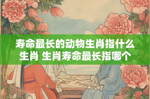 寿命最长的动物生肖指什么生肖 生肖寿命最长指哪个 寿命最长的动物生肖指什么生肖 生肖寿命最长指哪个