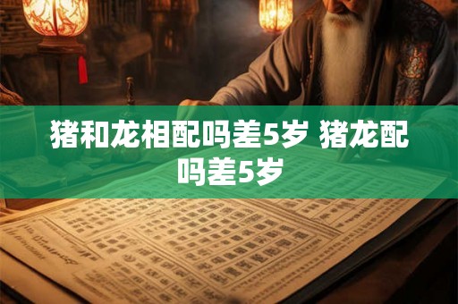 猪和龙相配吗差5岁 猪龙配吗差5岁