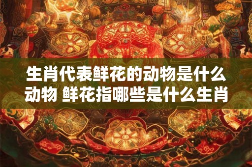 生肖代表鲜花的动物是什么动物 鲜花指哪些是什么生肖的动物