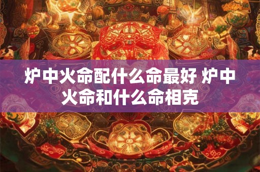 炉中火命配什么命最好 炉中火命和什么命相克 炉中火命配什么命最好 炉中火命和什么命相克