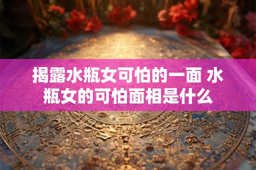 揭露水瓶女可怕的一面 水瓶女的可怕面相是什么