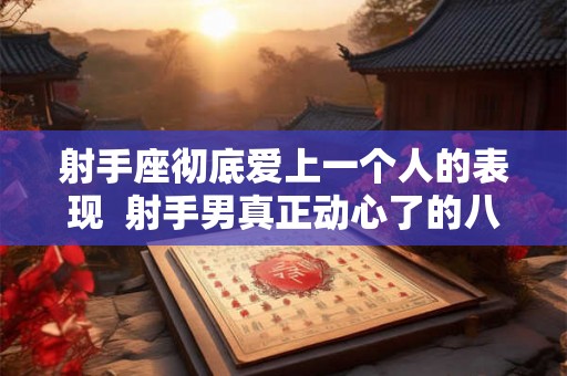 射手座彻底爱上一个人的表现 射手男真正动心了的八大表现 射手座彻底爱上一个人的表现 射手男真正动心了的八大表现